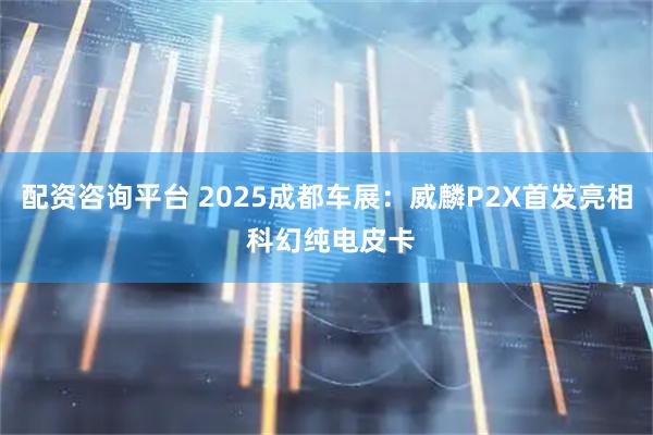 配资咨询平台 2025成都车展：威麟P2X首发亮相 科幻纯电皮卡