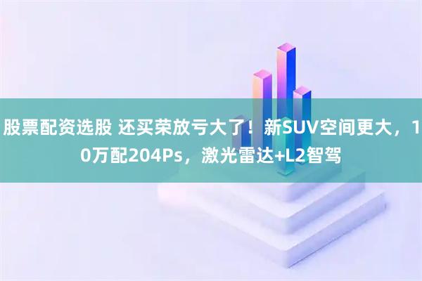 股票配资选股 还买荣放亏大了！新SUV空间更大，10万配204Ps，激光雷达+L2智驾
