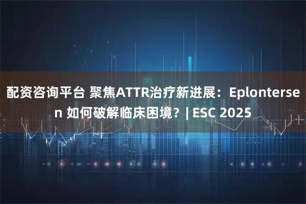 配资咨询平台 聚焦ATTR治疗新进展：Eplontersen 如何破解临床困境？| ESC 2025