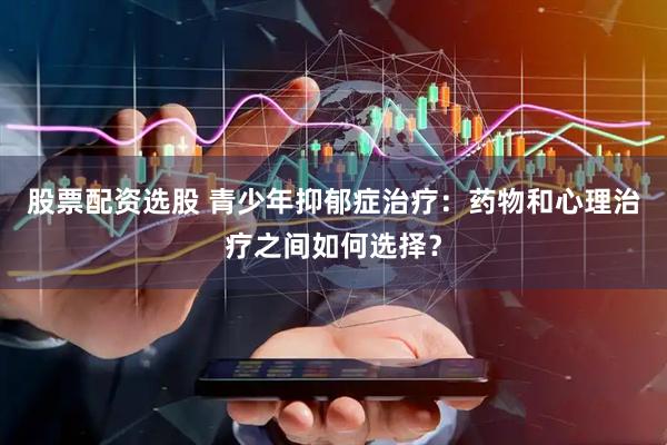 股票配资选股 青少年抑郁症治疗：药物和心理治疗之间如何选择？