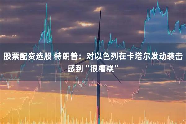 股票配资选股 特朗普：对以色列在卡塔尔发动袭击感到“很糟糕”
