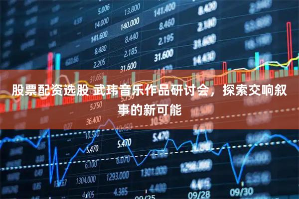 股票配资选股 武玮音乐作品研讨会，探索交响叙事的新可能