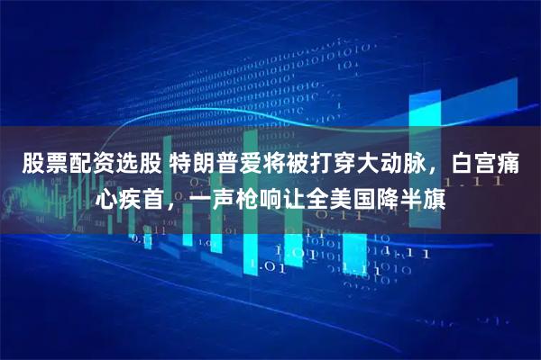 股票配资选股 特朗普爱将被打穿大动脉，白宫痛心疾首，一声枪响让全美国降半旗