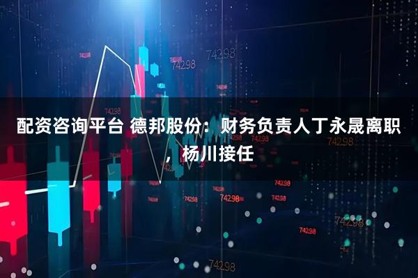 配资咨询平台 德邦股份：财务负责人丁永晟离职，杨川接任