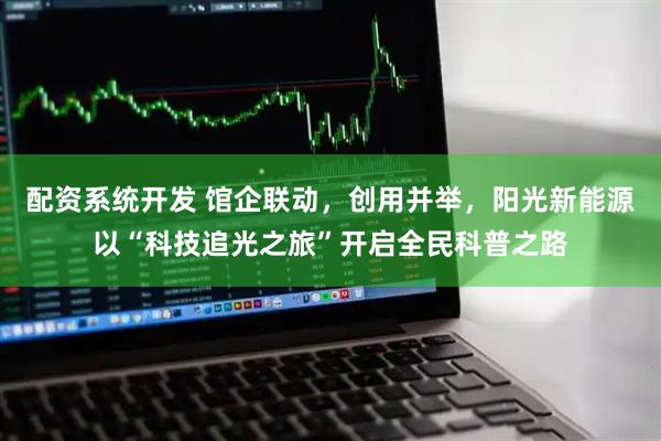 配资系统开发 馆企联动，创用并举，阳光新能源以“科技追光之旅”开启全民科普之路