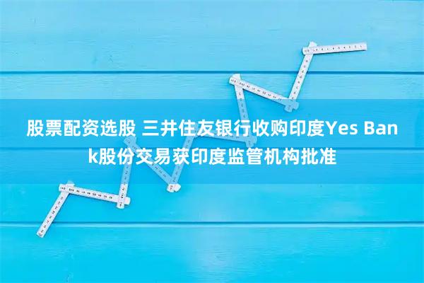 股票配资选股 三井住友银行收购印度Yes Bank股份交易获印度监管机构批准