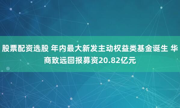 股票配资选股 年内最大新发主动权益类基金诞生 华商致远回报募资20.82亿元