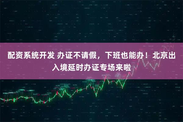 配资系统开发 办证不请假，下班也能办！北京出入境延时办证专场来啦