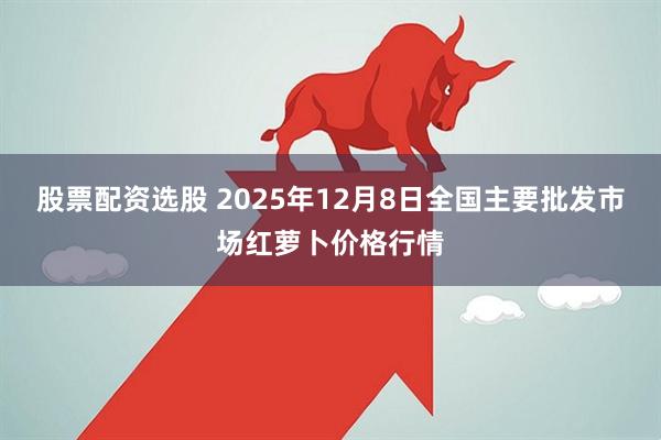 股票配资选股 2025年12月8日全国主要批发市场红萝卜价格行情