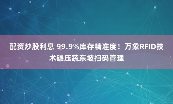 配资炒股利息 99.9%库存精准度！万象RFID技术碾压蔬东坡扫码管理