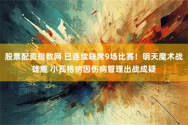 股票配资指数网 已连续缺席9场比赛！明天魔术战雄鹿 小瓦格纳因伤病管理出战成疑