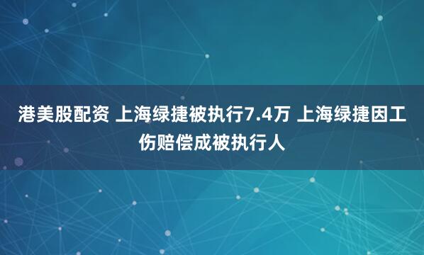 港美股配资 上海绿捷被执行7.4万 上海绿捷因工伤赔偿成被执行人