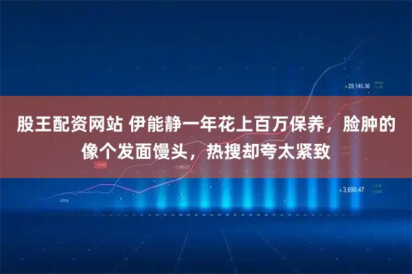 股王配资网站 伊能静一年花上百万保养，脸肿的像个发面馒头，热搜却夸太紧致