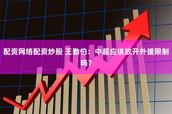 配资网络配资炒股 王勤伯：中超应该放开外援限制吗？