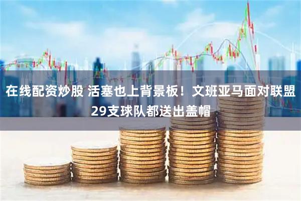 在线配资炒股 活塞也上背景板！文班亚马面对联盟29支球队都送出盖帽