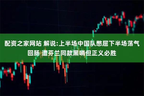 配资之家网站 解说:上半场中国队憋屈下半场荡气回肠 遭芬兰同款黑哨但正义必胜