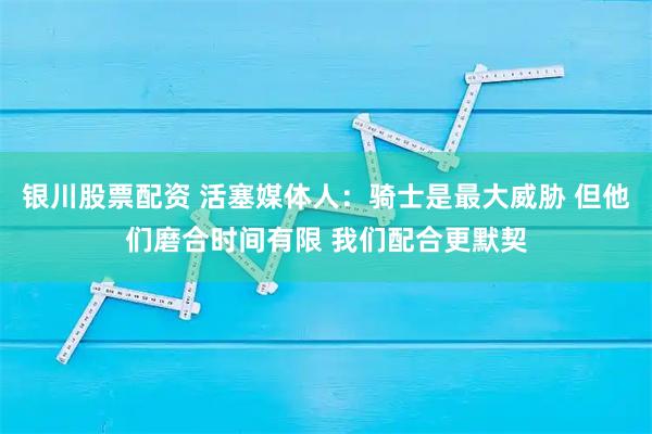 银川股票配资 活塞媒体人：骑士是最大威胁 但他们磨合时间有限 我们配合更默契