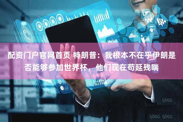 配资门户官网首页 特朗普：我根本不在乎伊朗是否能够参加世界杯，他们现在苟延残喘