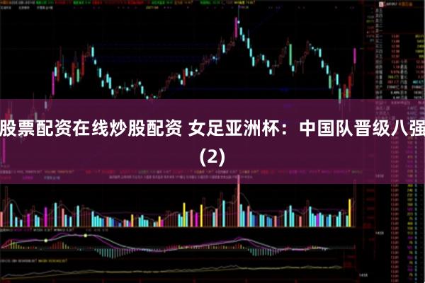 股票配资在线炒股配资 女足亚洲杯：中国队晋级八强(2)