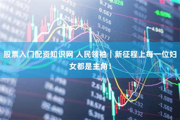 股票入门配资知识网 人民领袖｜新征程上每一位妇女都是主角！