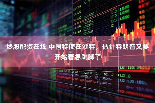 炒股配资在线 中国特使在沙特，估计特朗普又要开始着急跳脚了