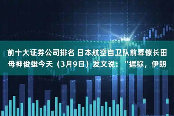 前十大证券公司排名 日本航空自卫队前幕僚长田母神俊雄今天（3月9日）发文说：“据称，伊朗