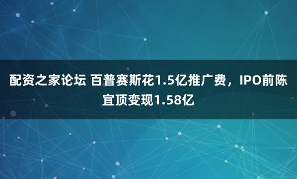 配资之家论坛 百普赛斯花1.5亿推广费，IPO前陈宜顶变现1.58亿