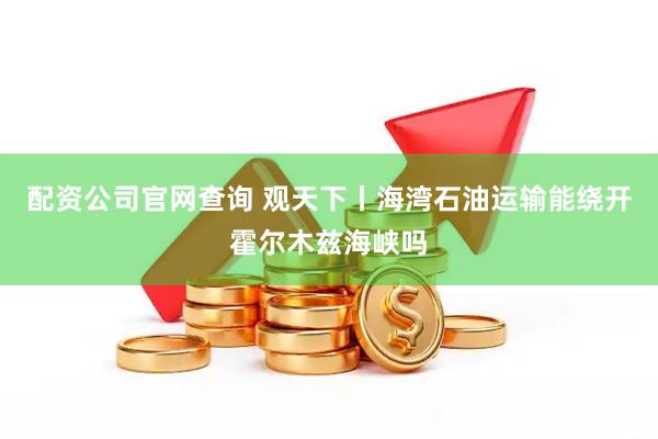 配资公司官网查询 观天下丨海湾石油运输能绕开霍尔木兹海峡吗