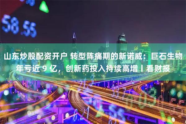山东炒股配资开户 转型阵痛期的新诺威：巨石生物年亏近 9 亿，创新药投入持续高增丨看财报