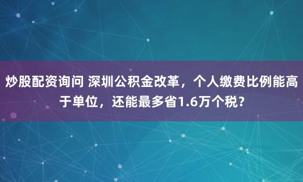 炒股配资询问 深圳公积金改革，个人缴费比例能高于单位，还能最多省1.6万个税？