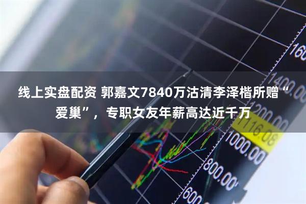 线上实盘配资 郭嘉文7840万沽清李泽楷所赠“爱巢”，专职女友年薪高达近千万