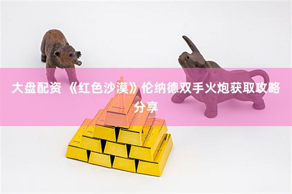 大盘配资 《红色沙漠》伦纳德双手火炮获取攻略分享