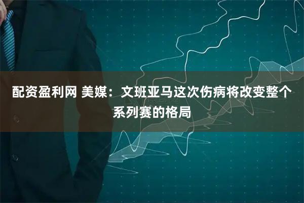 配资盈利网 美媒：文班亚马这次伤病将改变整个系列赛的格局